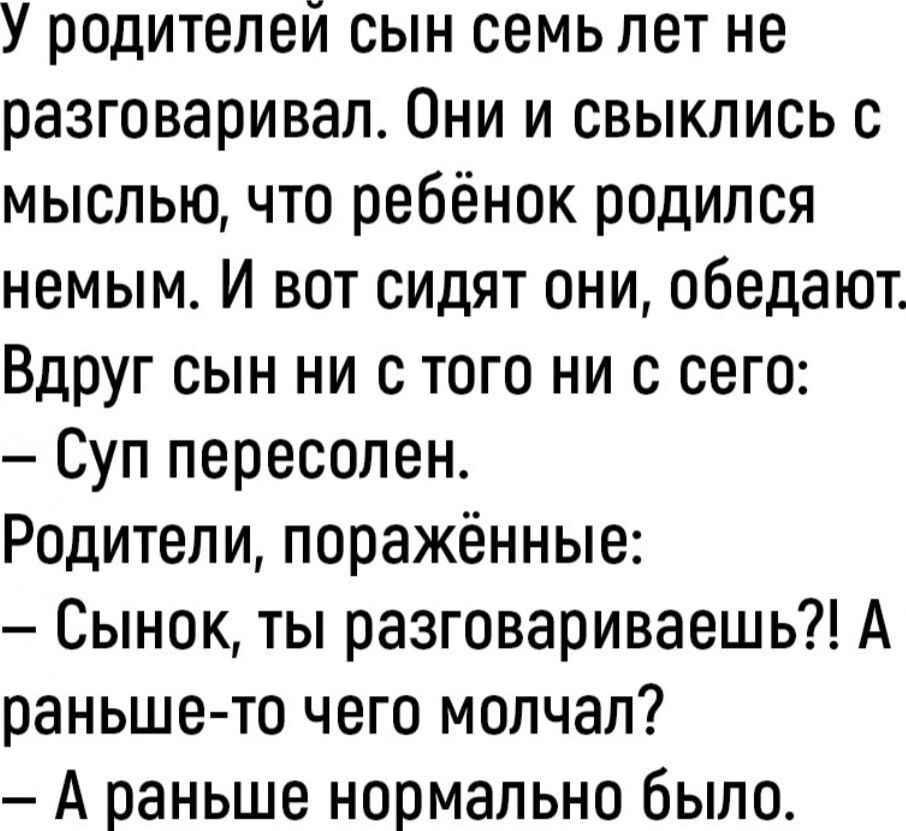 У родителей сын семь лет не разговаривал Они и свыклись с мыслью что ребёнок родился немым И вот сидят они обедают Вдруг сын ни с того ни с сего Суп пересолен Родители поражённые Сынок ты разговариваешь А раньше то чего молчал А раньше нормально было