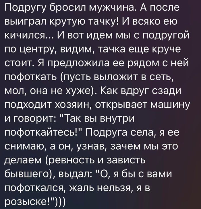 Подругу бросил мужчина А после выиграл крутую тачку И всяко ею кичился И вот идем мы с подругой по центру видим тачка еще круче стоит Я предложила ее рядом с ней пофоткать пусть выложит в сеть мол она не хуже Как вдруг сзади подходит хозяин открывает машину и говорит Так вы внутри пофоткайтесь Подруга села я ее снимаю а он узнав зачем мы это делаем