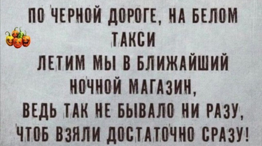 ПО ЧЕРНОЙ ДОРОГЕ НА БЕЛОМ ТАКСИ ЛЕТИМ МЫ В БЛИЖАЙШИЙ НОЧНОЙ МАГАЗИН ВЕДЬ ТАК НЕ БЫВАЛО НИ РАЗУ ЧТОБ ВЗЯЛИ ДОСТАТОЧНО СРАЗУ