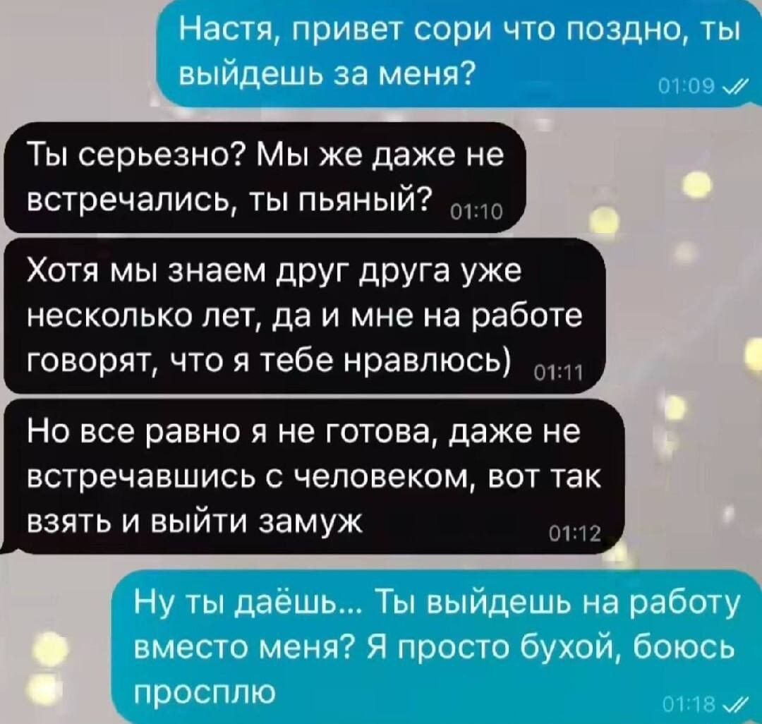 Настя привет сори что поздно ты выйдешь за меня Ты серьезно Мы же даже не встречались ты пьяный 10 Хотя мы знаем друг друга уже несколько лет да и мне на работе говорят что я тебе нравлюсь 111 Но все равно я не готова даже не встречавшись с человеком вот так взять и выйти замуж он Ну ты даёшь Ты выйдешь на работу вместо меня Я просто бухой боюсь пр