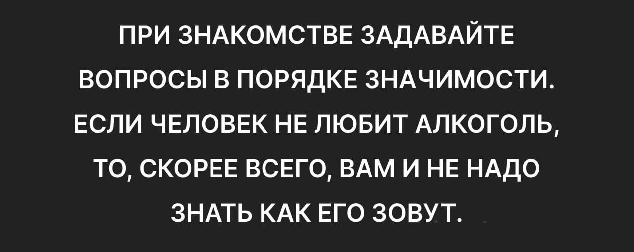 ПРИ ЗНАКОМСТВЕ ЗАДАВАЙТЕ ВОПРОСЫ В ПОРЯДКЕ ЗНАЧИМОСТИ ЕСЛИ ЧЕЛОВЕК НЕ ЛЮБИТ АЛКОГОЛЬ ТО СКОРЕЕ ВСЕГО ВАМ И НЕ НАДО ЗНАТЬ КАК ЕГО ЗОВУТ