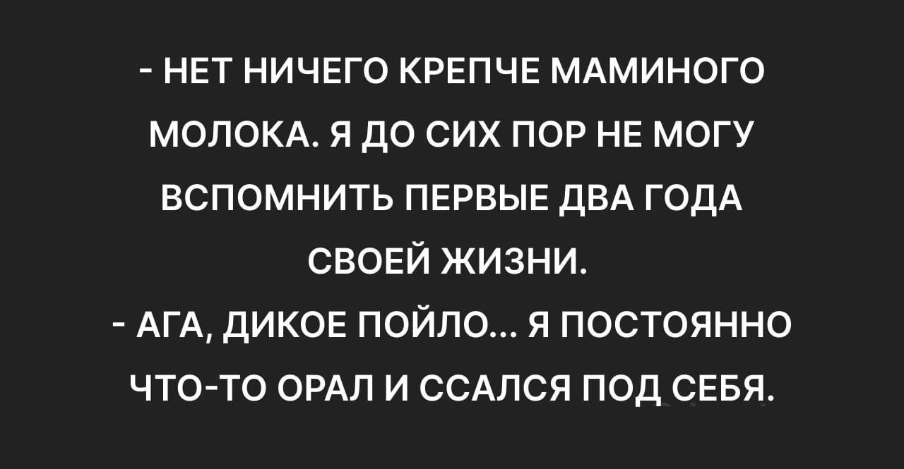 НЕТ НИЧЕГО КРЕПЧЕ МАМИНОГО МОЛОКА Я ДО СИХ ПОР НЕ МОГУ ВСПОМНИТЬ ПЕРВЫЕ ДВА ГОДА СВОЕЙ ЖИЗНИ АГА ДИКОЕ ПОЙЛО Я ПОСТОЯННО ЧТО ТО ОРАЛ И ССАЛСЯ ПОД СЕБЯ