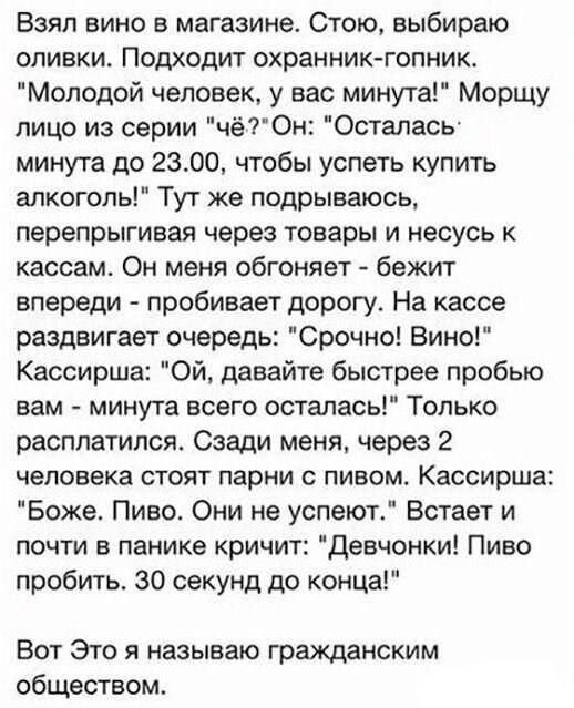 Взял вино в магазине Стою выбираю оливки Подходит охранник гопник Молодой человек у вас минута Морщу лицо из серии чёОн Осталась минута до 2300 чтобы успеть купить алкоголь Тут же подрываюсь перепрыгивая через товары и несусь к кассам Он меня обгоняет бежит впереди пробивает дорогу На кассе раздвигает очередь Срочно Вино Кассирша ОЙ давайте быстрее