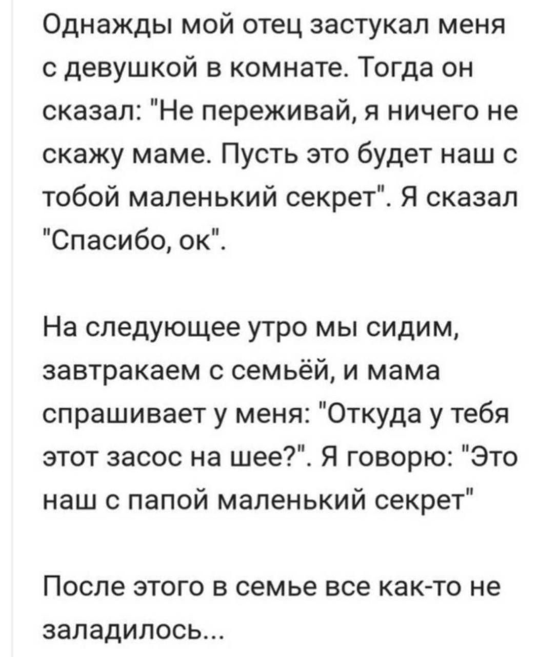 Однажды мой отец застукал меня с девушкой в комнате Тогда он сказал Не переживай я ничего не скажу маме Пусть это будет наш с тобой маленький секрет Я сказал Спасибо ок На следующее утро мы сидим завтракаем с семьёй и мама спрашивает у меня Откуда у тебя этот засос на шее Я говорю Это наш с папой маленький секрет После этого в семье все как то не з