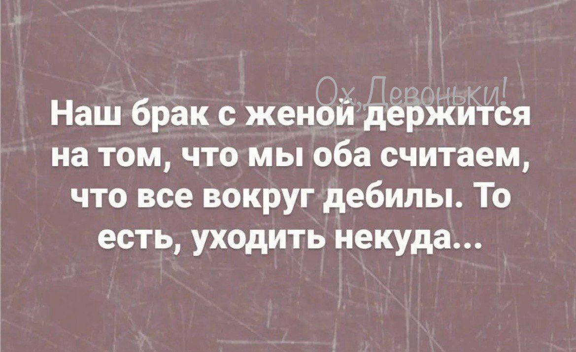 Наш брак с женой держится на том чтомы оба считаем что все вокруг дебилы То есть уходить некуда