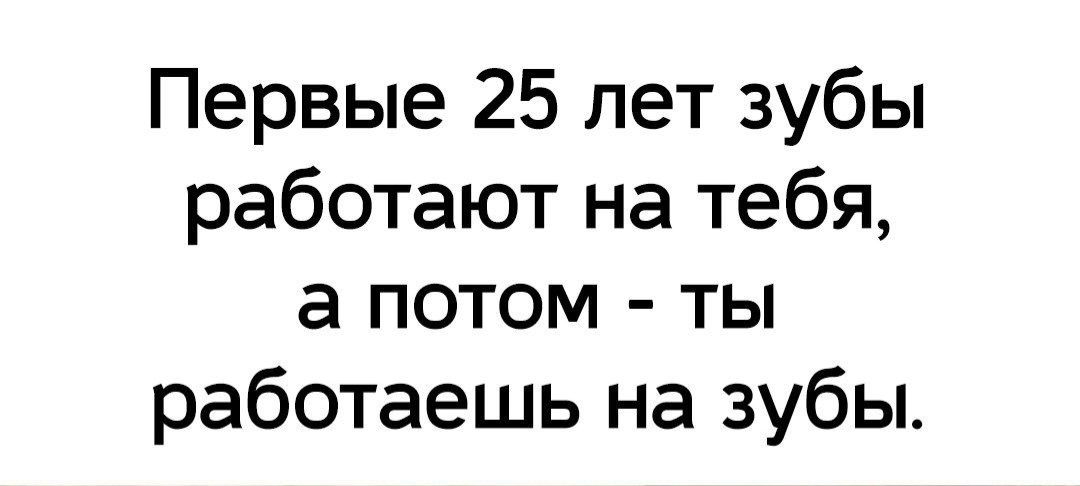 Первые 25 лет зубы работают на тебя а потом ты работаешь на зубы