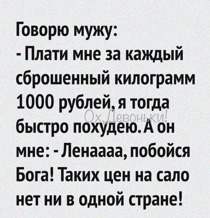 Говорю мужу:
- Плати мне за каждый сброшенный килограмм 1000 рублей, я тогда быстро похудею. А он мне: - Ленаааа, побойся Бога! Таких цен на сало нет ни в одной стране!