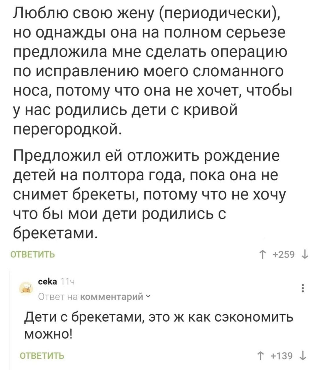 Люблю свою жену (периодически), но однажды она на полном серьезе предложила мне сделать операцию по исправлению моего сломанного носа, потому что она не хочет, чтобы у нас родились дети с кривой перегородкой.

Предложил ей отложить рождение детей на полтора года, пока она не снимет брекеты, потому что не хочу что бы мои дети родились с брекетами.

Дети с брекетами, это ж как сэкономить можно!