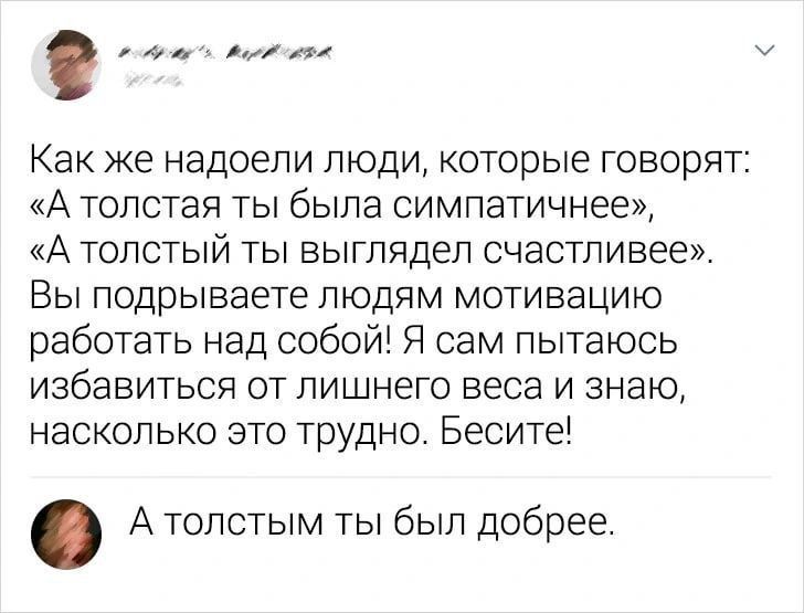 Как же надоели люди, которые говорят: «А толстая ты была симпатичнее», «А толстый ты выглядел счастливее». Вы подрываете людям мотивацию работать над собой! Я сам пытаюсь избавиться от лишнего веса и знаю, насколько это трудно. Бесите!
А толстым ты был добрее.