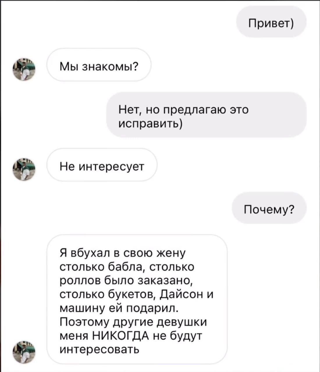 Привет) Мы знакомы? Нет, но предлагаю это исправить) Не интересно Почему? Я бывал в свою жену столько бабла, столько роллов было заказано, столько букетов, Дайсон и машину ей подарил. Поэтому другие девушки меня НИКОГДА не будут интересовать.