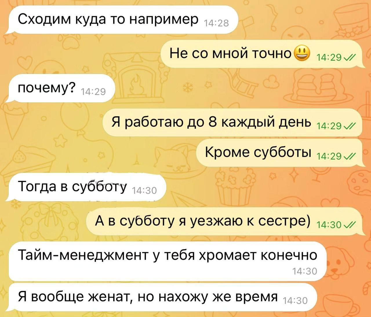 Сходим куда-то например
Не со мной точно
почему?
Я работаю до 8 каждый день
Кроме субботы
Тогда в субботу
А в субботу я уезжаю к сестре)
Тайм-менеджмент у тебя хромает конечно
Я вообще женат, но нахожу же время