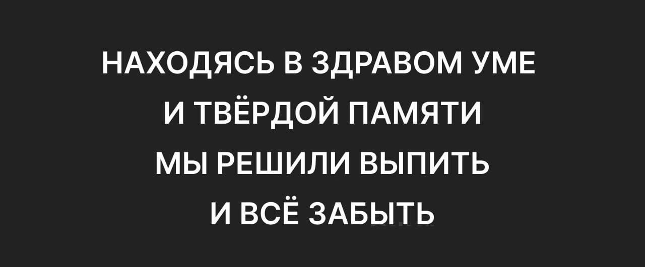 НАХОДЯСЬ В ЗДРАВОМ УМЕ
И ТВЁРДОЙ ПАМЯТИ
МЫ РЕШИЛИ ВЫПИТЬ
И ВСЁ ЗАБЫТЬ