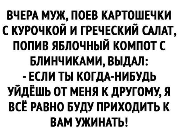 ВЧЕРА МУЖ, ПОЕВ КАРТОШЕЧКИ С КУРОЧКОЙ И ГРЕЧЕСКИЙ САЛАТ, ПОПИВ ЯБЛОЧНЫЙ КОМПОТ С БЛИНЧИКАМИ, ВЫДАЛ: - ЕСЛИ ТЫ КОГДА-НИБУДЬ УЙДЁШЬ ОТ МЕНЯ К ДРУГОМУ, Я ВСЁ РАВНО БУДУ ПРИХОДИТЬ К ВАМ УЖИНАТЬ!