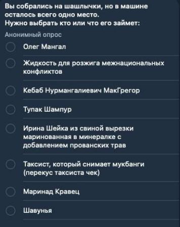 Вы собрались на шашлычки, но в машине осталось всего одно место. Нужно выбрать кто или что его займёт:

- Олег Мангал
- Жидкость для розжига межнациональных конфликтов
- Кebab Нурмангалиевич МакГрегор
- Тупак Шампур
- Ирина Шейка из свиной вырезки маринованная в минералке с добавлением прованских трав
- Таксист, который снимает мукбанги (перекус таксиста чек)
- Маринад Кравец
- Шавунь
