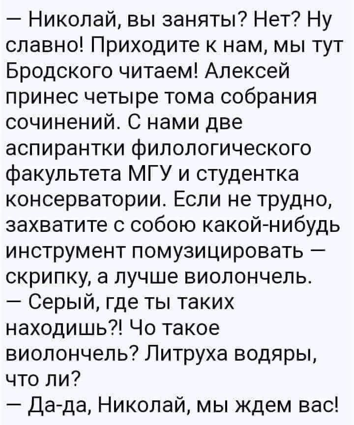 — Николай, вы заняты? Нет? Ну славно! Приходите к нам, мы тут Бродского читаем! Алексей принёс четыре тома собрания сочинений. С нами две аспирантки филологического факультета МГУ и студентка консерватории. Если не трудно, захватите с собой какой-нибудь инструмент помузицировать — скрипку, а лучше виолончель. — Серый, где ты таких находишь?! Что такое виолончель?! Литруха водяры, что ли? — Да-да, Николай, мы ждём вас!