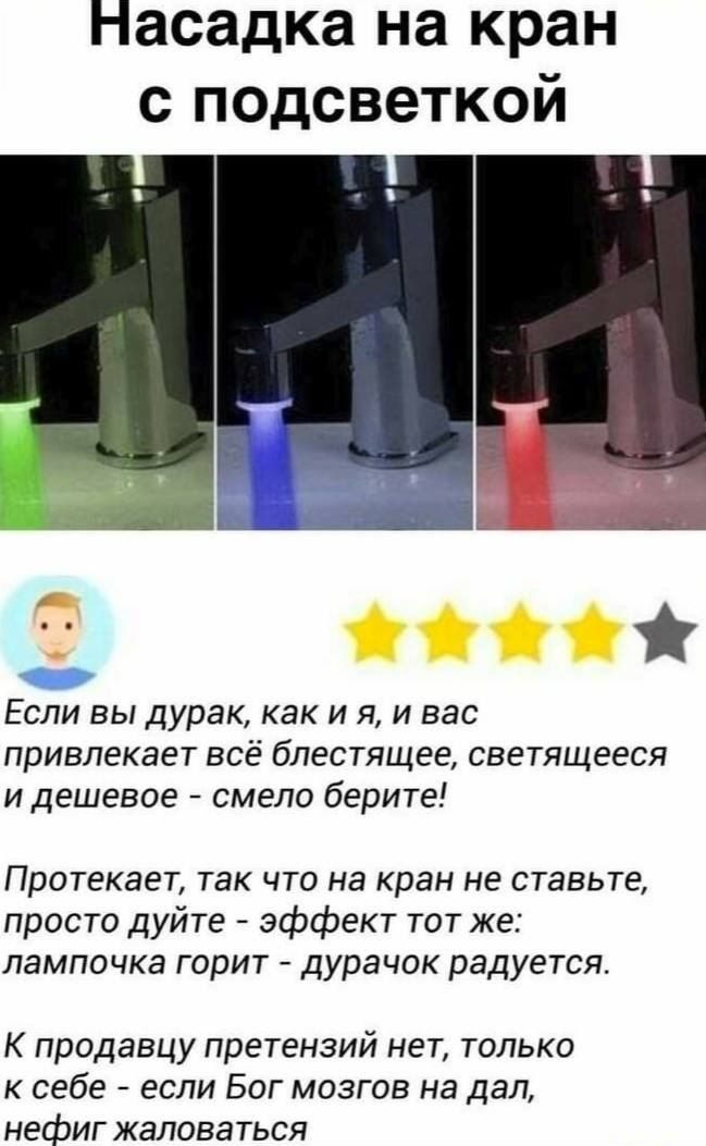 Насадка на кран с подсветкой
Если вы дурак, как и я, и вас привлекает всё блестящее, светящееся и дешёвое - смело берите!
Протекает, так что на кран не ставьте, просто дуйте - эффект тот же: лампочка горит - дурачок радуется.
К продавцу претензий нет, только к себе - если Бог мозгов на дал, нехрен жаловаться.