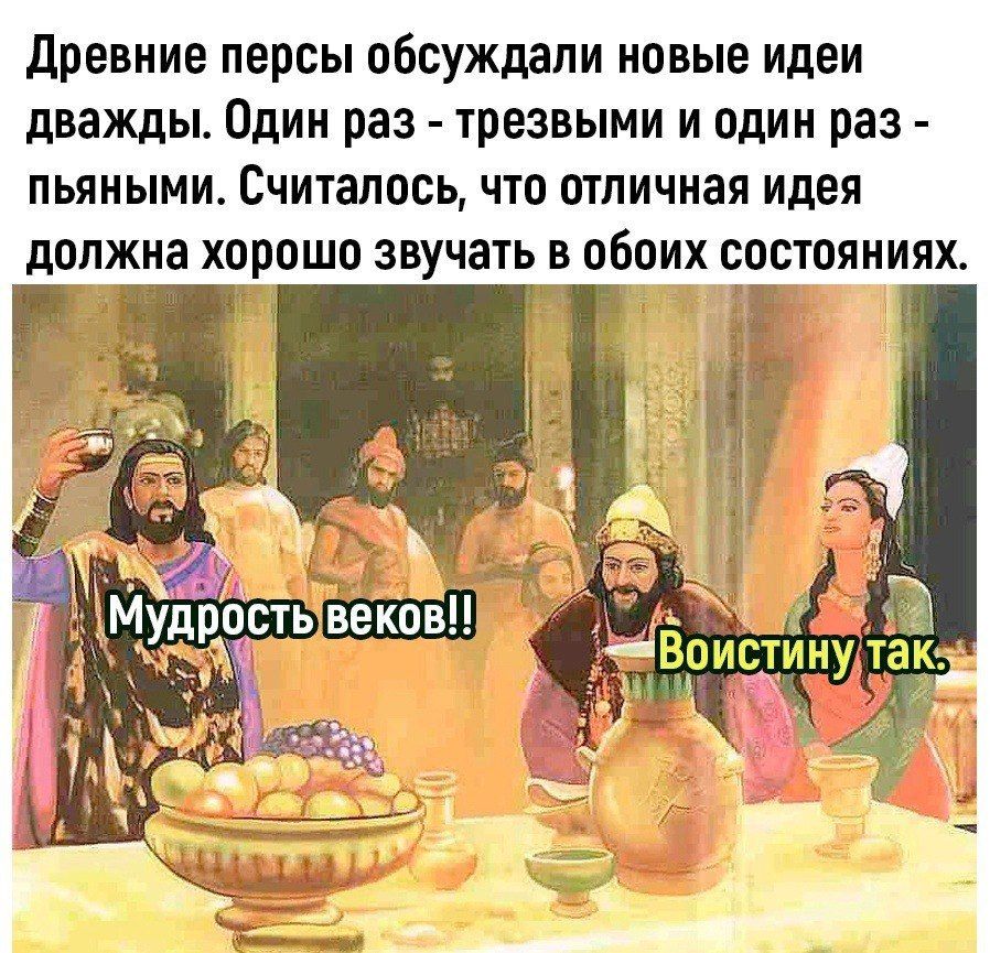 Древние персы обсуждали новые идеи дважды. Один раз - трезвыми и один раз - пьяными. Считалось, что отличная идея должна хорошо звучать в обоих состояниях.

Мудрость веков!!
Воистину так.