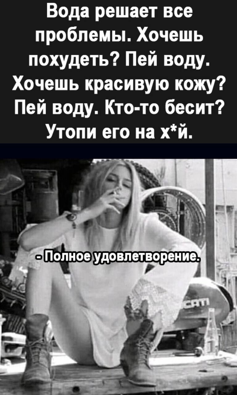 Вода решает все проблемы. Хочешь похудеть? Пей воду. Хочешь красивую кожу? Пей воду. Кто-то бесит? Утопи его на х*й.
- Полное удовлетворение.