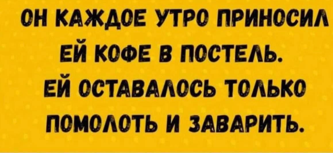 ОН КАЖДОЕ УТРО ПРИНОСИЛ ЕЙ КОФЕ В ПОСТЕЛЬ. ЕЙ ОСТАВАЛОСЬ ТОЛЬКО ПОМОЛОТЬ И ЗАВАРИТЬ.
