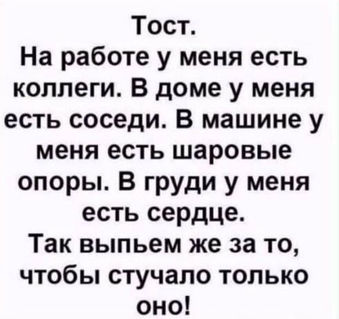 Тост.
На работе у меня есть коллеги. В доме у меня есть соседи. В машине у меня есть шаровые опоры. В груди у меня есть сердце.
Так выпьем же за то, чтобы стучало только оно!