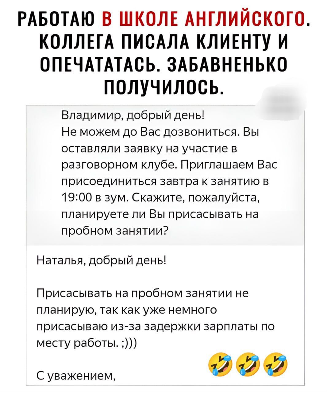 РАБОТАЮ В ШКОЛЕ АНГЛИЙСКОГО. КОЛЛЕГА ПИСАЛА КЛИЕНТУ И ОПЕЧАТАТАСЬ. ЗАБАВНЕНЬКО ПОЛУЧИЛОСЬ.

Владимир, добрый день!
Не можем до Вас дозвониться. Вы оставляли заявку на участие в разговорном клубе. Приглашаем Вас присоединиться завтра к занятию в 19:00 в зум. Скажите, пожалуйста, планируете ли Вы присывание на пробном занятии?

Наталья, добрый день!
Присывание на пробном занятии не планирую, так как уже немного прислали на задежки зарплаты по месту работы…

С уважением
