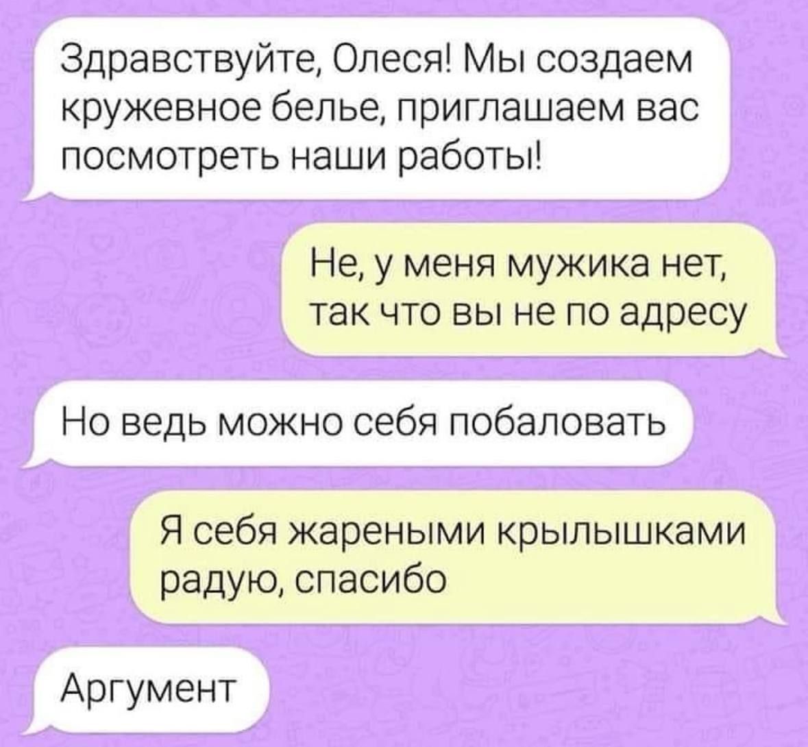 Здравствуйте, Олеся! Мы создаем кружевное белье, приглашаем вас посмотреть наши работы!

Не, у меня мужика нет, так что вы не по адресу.

Но ведь можно себя побаловать.

Я себя жареными крырышками радуй, спасибо.

Аргумент