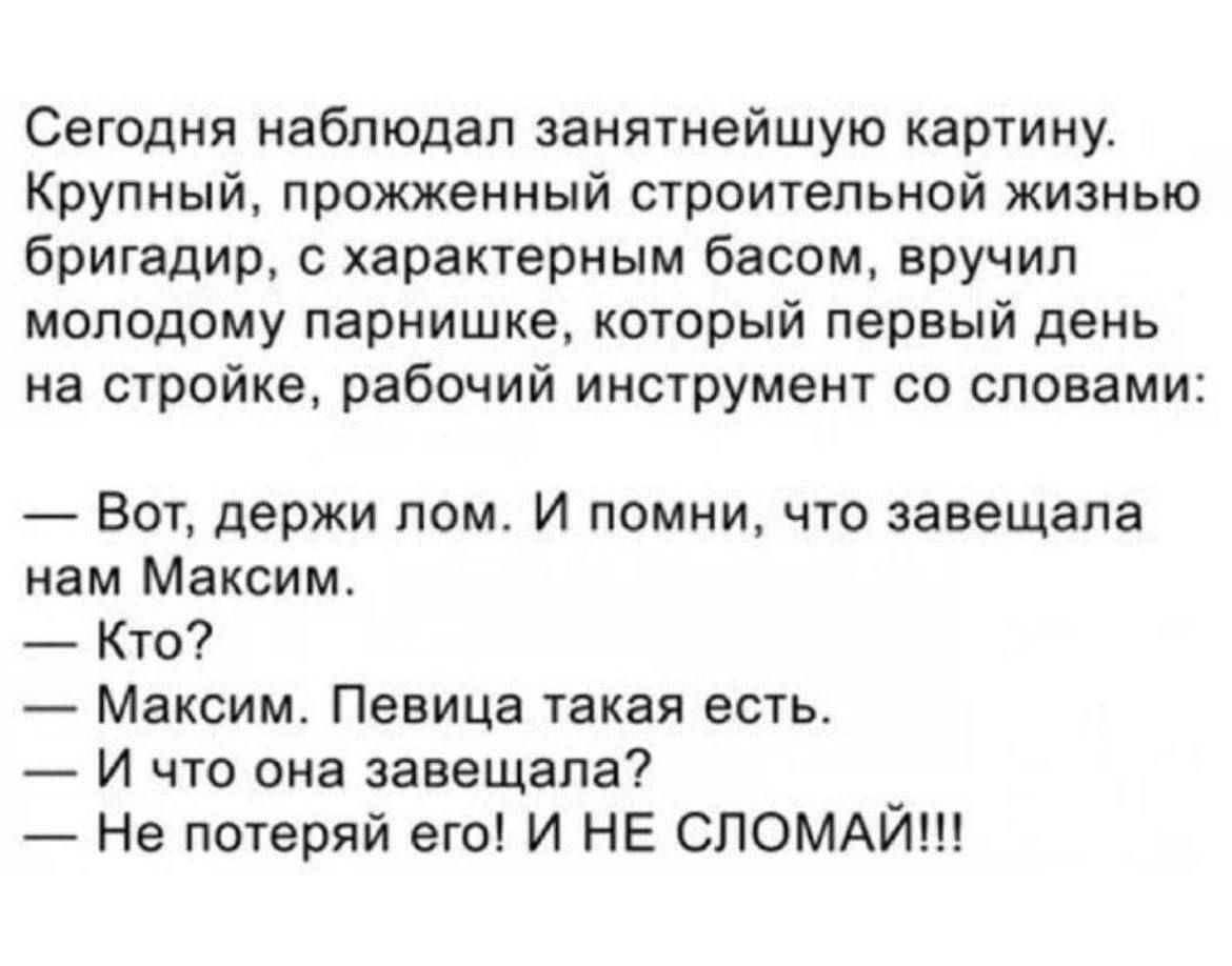 Сегодня наблюдал занятнейшую картину. Крупный, прожжённый строительной жизнью бригадир, с характерным басом, вручил молодому парнишке, который первый день на стройке, рабочий инструмент со словами:
— Вот, держи лом. И помни, что завещала нам Максим.
— Кто?
— Максим. Певица такая есть.
— И что она завещала?
— Не потеряй его! И НЕ СЛОМАЙ!!!
