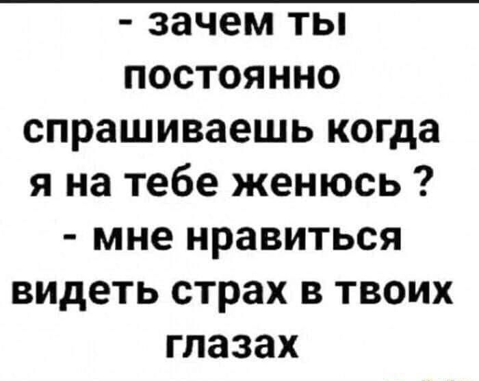 - зачем ты постоянно спрашиваешь когда я на тебе женюсь ? - мне нравиться видеть страх в твоих глазах
