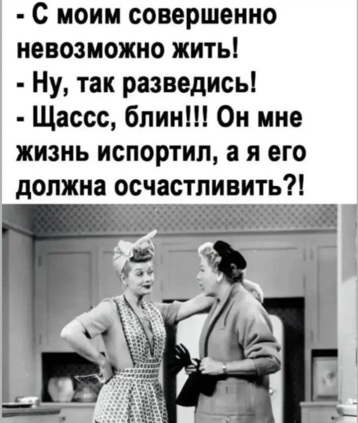 С моим совершенно невозможно жить!
- Ну, так разведись!
- Щассс, блин!!! Он мне жизнь испортил, а я его должна осчастливить?!