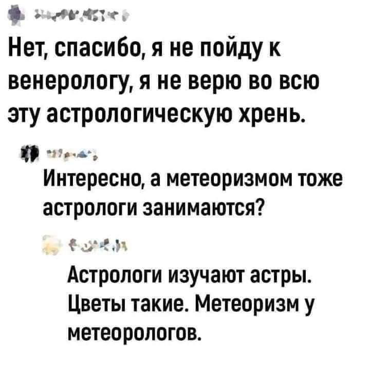 Нет, спасибо, я не пойду к венерологу, я не верю во всю эту астрологическую хрень.
Интересно, а метеоризмом тоже астрологи занимаются?
Астрологи изучают астры. Цветы такие. Метеоризм у метеорологов.