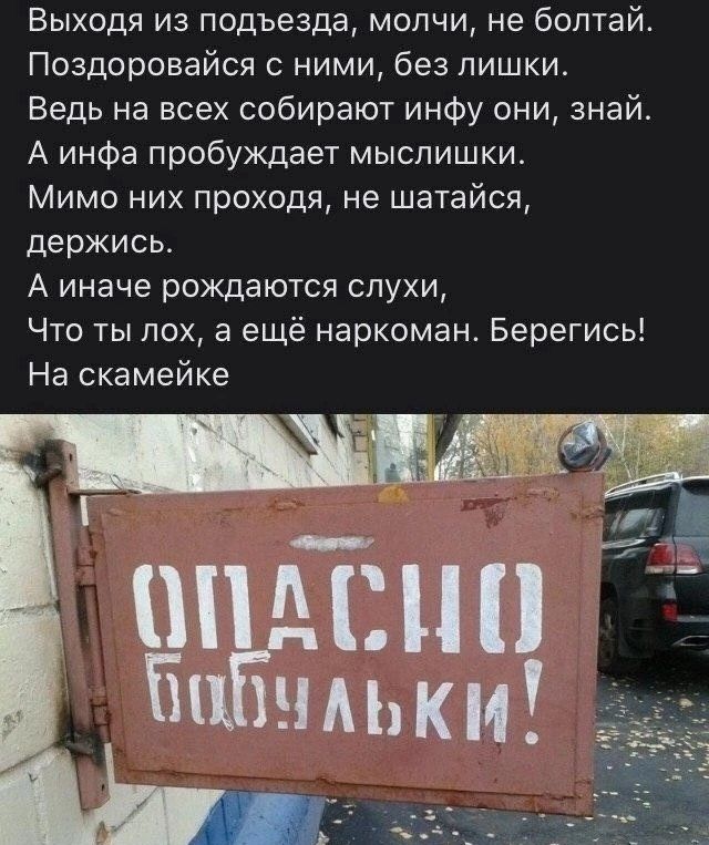 Выходя из подъезда, молчи, не болтай.
Поздоровайся с ними, без лишки.
Ведь на всех собирают инфу они, знай.
А инфа пробуждает мыслишки.
Мимо них проходя, не шатайся,
держись.
А иначе рождаются слухи,
Что ты лох, а ещё наркоман. Берегись!
На скамейке

ОПАСНО
БАБУШКИ!
