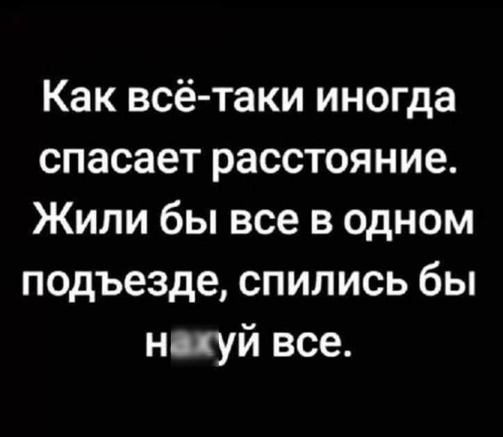 Как всё-таки иногда спасает расстояние. Жили бы все в одном подъезде, спились бы нахуй все.