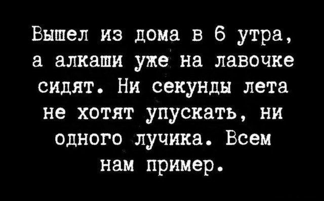 Вышел из дома в 6 утра, а алкаши уже на лавочке сидят. Ни секунды лета не хотят упускать, ни одного лучика. Всем нам пример.