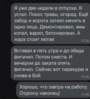Я уже две недели в отпуске. Я устал. Покос травы, огород. Еще забор и ворота затеял менять в одно лицо. Демонтировал, ямы копал, варил, бетонировал. А жара стоит лютя́я.

Вставал в пять утра и до обеда фигачил. Потом сие́ста. И вечером до заката опять фигачил. Сейчас вот перекур и снова в бой.

Хорошо, что завтра на работу. Отдохну наконец)