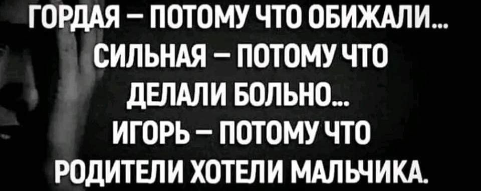 ГОРДАЯ – ПОТОМУ ЧТО ОБИЖАЛИ…
СИЛЬНАЯ – ПОТОМУ ЧТО ДЕЛАЛИ БОЛЬНО…
ИГОРЬ – ПОТОМУ ЧТО РОДИТЕЛИ ХОТЕЛИ МАЛЬЧИКА.