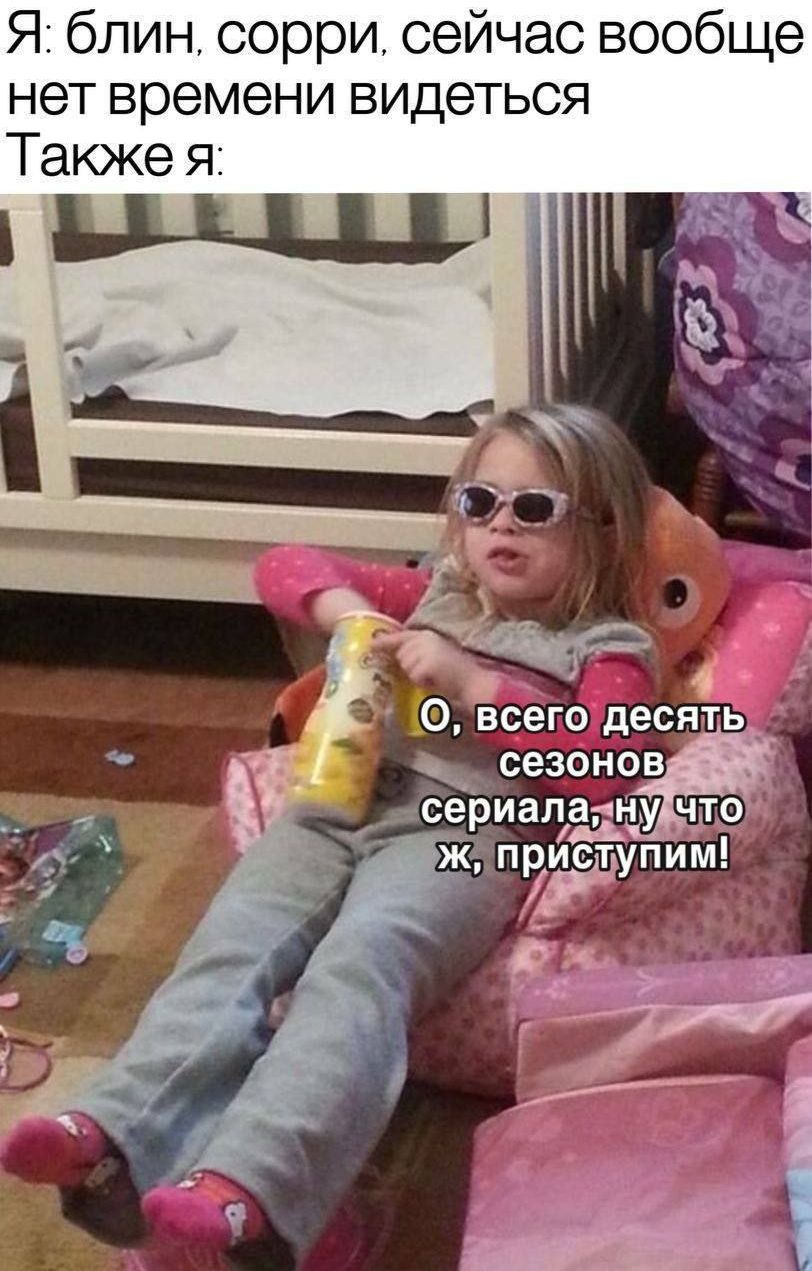 Я: блин, sorry, сейчас вообще нет времени видеться
Также я:
О, всего десять сезонов сериала, ну что ж, приступим!