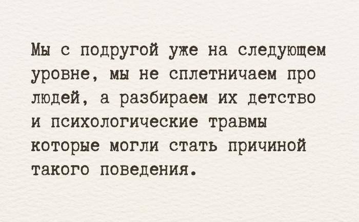 Мы с подругой уже на следующем уровне, мы не сплетничаем про людей, а разбираем их детство и психологические травмы которые могли стать причиной такого поведения.
