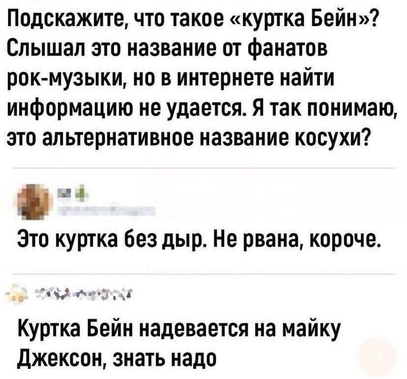 Подскажите, что такое «куртка Бейн»? Слышал это название от фанатов рок-музыки, но в интернетe найти информацию не удается. Я так понимаю, это альтернативное название косухи?
Это куртка без дыр. Не рваная, короче.
Куртка Бейн надевается на майку Джексон, знать надо.