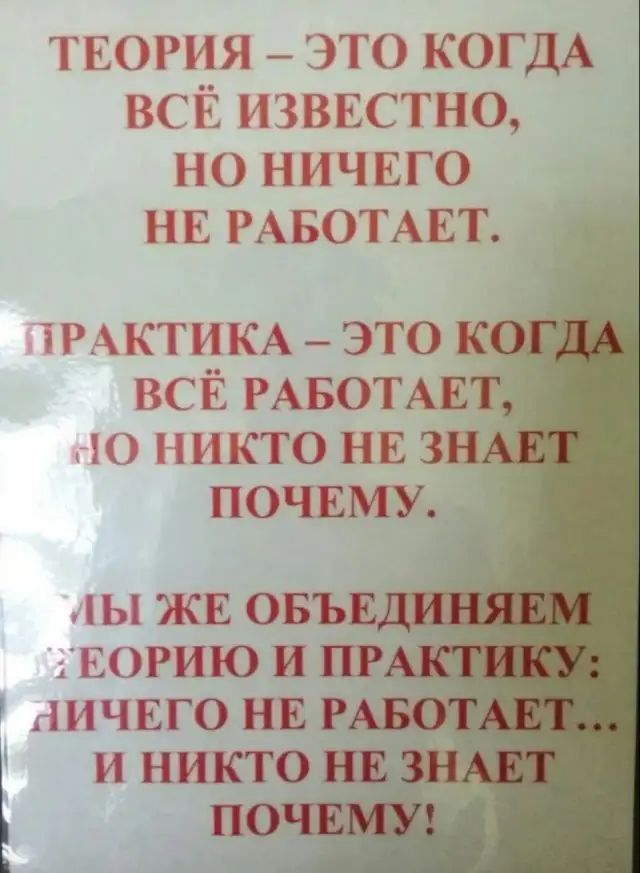 ТЕОРИЯ – ЭТО КОГДА ВСЁ ИЗВЕСТНО, НО НИЧЕГО НЕ РАБОТАЕТ.
ПРАКТИКА – ЭТО КОГДА ВСЁ РАБОТАЕТ, НО НИКТО НЕ ЗНАЕТ ПОЧЕМУ.
МЫ ЖЕ ОБЪЕДИНИМ ТЕОРИЮ И ПРАКТИКУ: НИЧЕГО НЕ РАБОТАЕТ... И НИКТО НЕ ЗНАЕТ ПОЧЕМУ!