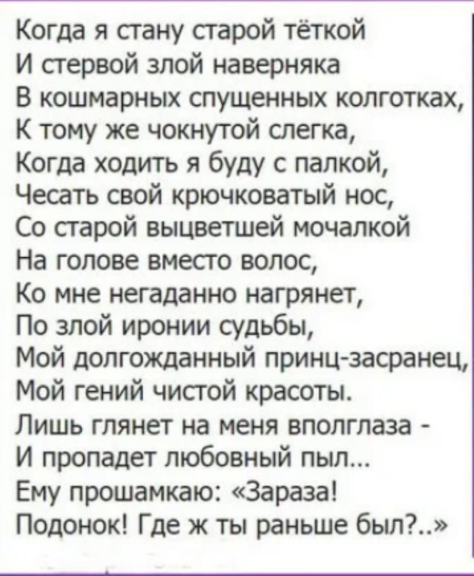 Когда я стану старой тёткой
И стервой злой наверняка
В кошмарных спущенных колготках,
К тому же чокнутой слегла,
Когда ходить я буду с палкой,
Чесать свой крючковатый нос,
Со старой выцветшей мочалкой
На голове вместо волос,
Ко мне неагадно нагрянет,
По злой иронии судьбы,
Мой долгожданный принц-засранец,
Мой гений чистой красоты.
Лишь глядит на меня в полглаза -
И пропадет любовный пыл...
Ему прошепчу: 