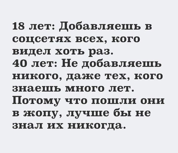 18 лет: Добавляешь в соцсетях всех, кого видел хоть раз.
40 лет: Не добавляешь никого, даже тех, кого знаешь много лет.
Потому что пошли они в жопу, лучше бы не знал их никогда.
