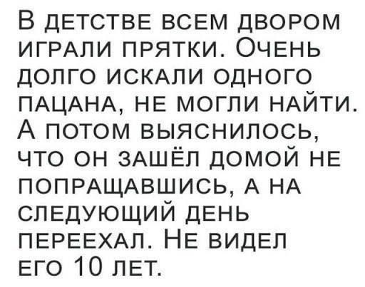 В детстве всем двором играли в прятки. Очень долго искали одного пацана, не могли найти. А потом выяснилось, что он зашёл домой не попрощавшись, а на следующий день переехал. Не видел его 10 лет.
