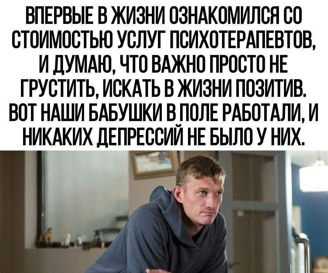 ВПЕРВЫЕ В ЖИЗНИ ОЗНАКОМИЛСЯ СО СТОИМОСТЬЮ УСЛУГ ПСИХОТЕРАПЕВТОВ, И ДУМАЮ, ЧТО ВАЖНО ПРОСТО НЕ ГРУСТИТЬ, ИСКАТЬ В ЖИЗНИ ПОЗИТИВ. ВОТ НАШИ БАБУШКИ В ПОЛЕ РАБОТАЛИ, И НИКАКИХ ДЕПРЕСИЙ НЕ БЫЛО У НИХ.