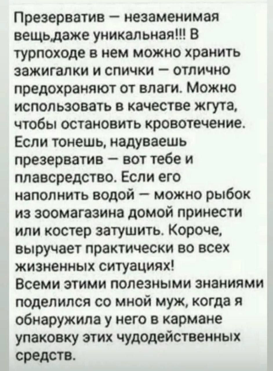 Презерватив — незаменимая вещь, даже уникальная!!! В турпоходе в нем можно хранить зажигалки и спички — отлично предохраняют от влаги. Можно использовать в качестве жгута, чтобы остановить кровотечение. Если тонеешь, надуваешь презерватив — вот тебе и плавсредство. Если его наполнить водой — можно рыбок из зоомагазина домой принести или костер затушить. Короче, выручает практически во всех жизненных ситуациях! Всеми этими полезными знаниями поделилась со мной муж, когда я обнаружила у него в кармане упаковку этих чудо средств.