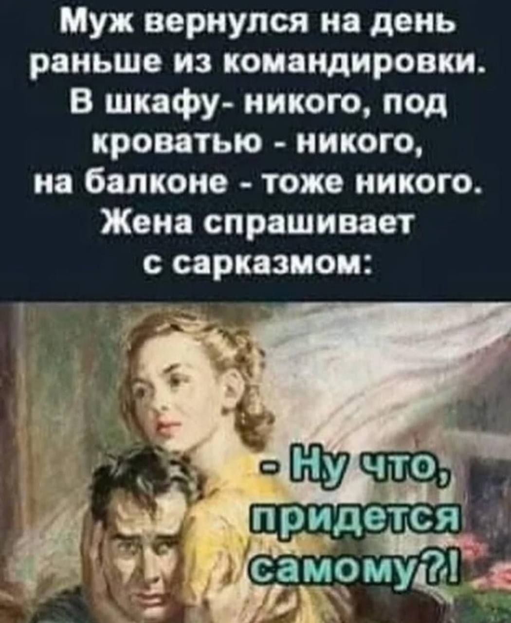 Муж вернулся на день раньше из командировки.
В шкафу - никого, под кроватью - никого, на балконе - тоже никого.
Жена спрашивает с сарказмом:
- Ну что, придется самому?!