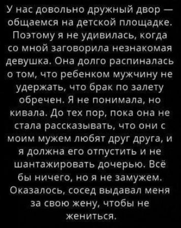 У нас довольно дружный двор — общаемся на детской площадке. Поэтому я не удивилась, когда со мной заговорила незнакомая девушка. Она долго распиналась о том, что ребенком мужчину не удержать, что брак по залету обречен. Я не понимала, но кивала. До тех пор, пока она не стала рассказывать, что они с моим мужем любят друг друга, и я должна его отпустить и не шантажировать дочку. Всё бы ничего, но я не замужем. Оказалось, сосед выдавал меня за свою жену, чтобы не жениться.