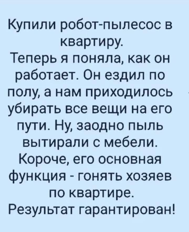 Купили робот-пылесос в квартиру.
Теперь я поняла, как он работает. Он ездил по полу, а нам приходилось убирать все вещи на его пути. Ну, заодно пыль вытирали с мебели.
Короче, его основная функция - гонять хозяев по квартире.
Результат гарантирован!