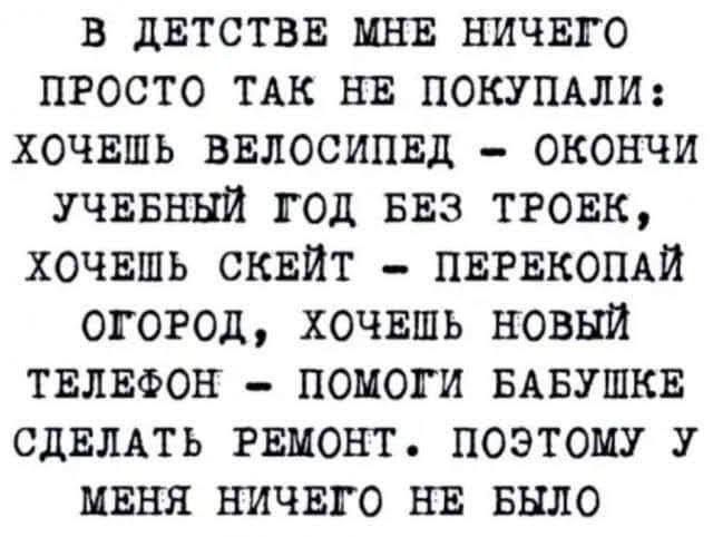 В ДЕТСТВЕ МНЕ НИЧЕГО ПРОСТО ТАК НЕ ПОКУПАЛИ: ХОЧЕШЬ ВЕЛОСИПЕД - ОКОНЧИ УЧЕБНЫЙ ГОД БЕЗ ТРОЕК, ХОЧЕШЬ СКЕЙТ - ПЕРЕКОПАЙ ОГОРОД, ХОЧЕШЬ НОВЫЙ ТЕЛЕФОН - ПОМОГИ БАБУШКЕ СДЕЛАТЬ РЕМОНТ. ПОЭТОМУ У МЕНЯ НИЧЕГО НЕ БЫЛО