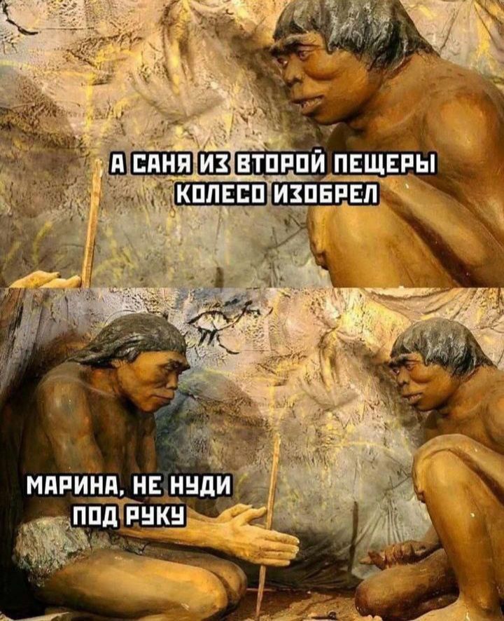 А Саня из второй пещеры колесо изобрел
Марина, не нуди под руку