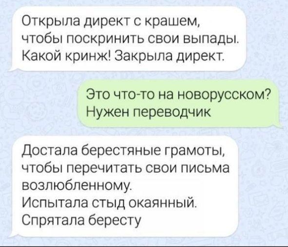 Открыла директ с крашем, чтобы поскринить свои выпады. Какой кринж! Закрыла директ.

Это что-то на новорусском? Нужен переводчик

Достала берестяные грамоты, чтобы перечитать свои письма возлюбленному. Испытала стыд окаянный. Спрятала бересту.